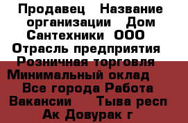 Продавец › Название организации ­ Дом Сантехники, ООО › Отрасль предприятия ­ Розничная торговля › Минимальный оклад ­ 1 - Все города Работа » Вакансии   . Тыва респ.,Ак-Довурак г.